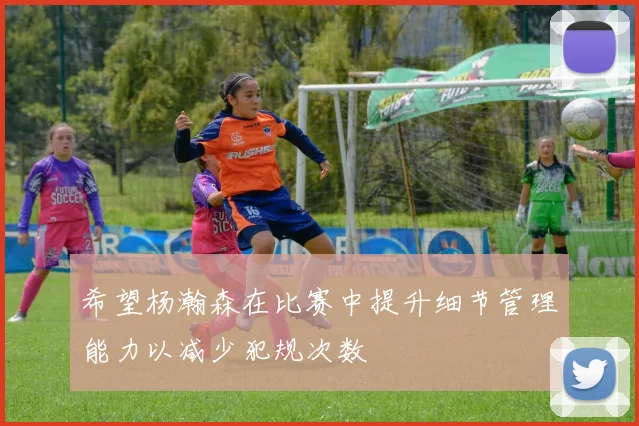希望杨瀚森在比赛中提升细节管理能力以减少犯规次数