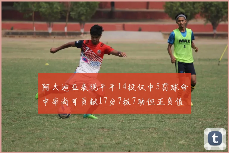 阿夫迪亚表现平平14投仅中5罚球命中率尚可贡献17分7板7助但正负值惨淡