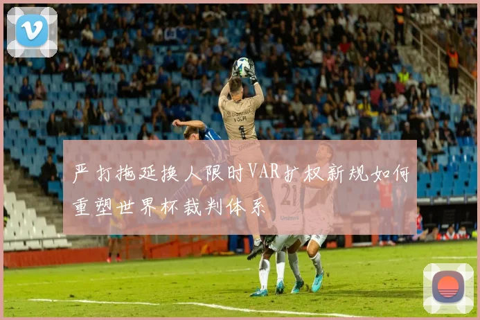 严打拖延换人限时VAR扩权新规如何重塑世界杯裁判体系