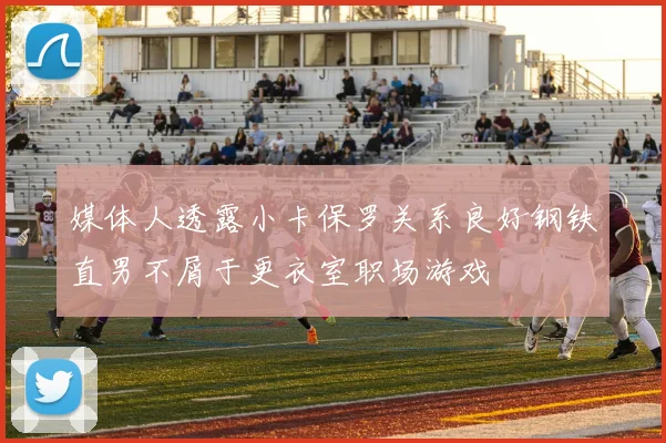 媒体人透露小卡保罗关系良好钢铁直男不屑于更衣室职场游戏