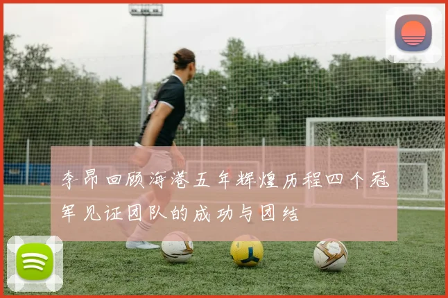 李昂回顾海港五年辉煌历程四个冠军见证团队的成功与团结