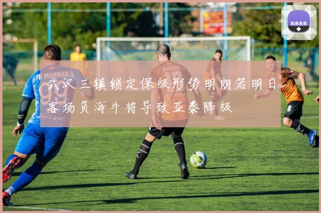 武汉三镇锁定保级形势明朗若明日客场负海牛将导致亚泰降级