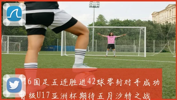 U16国足五连胜进42球零封对手成功晋级U17亚洲杯期待五月沙特之战
