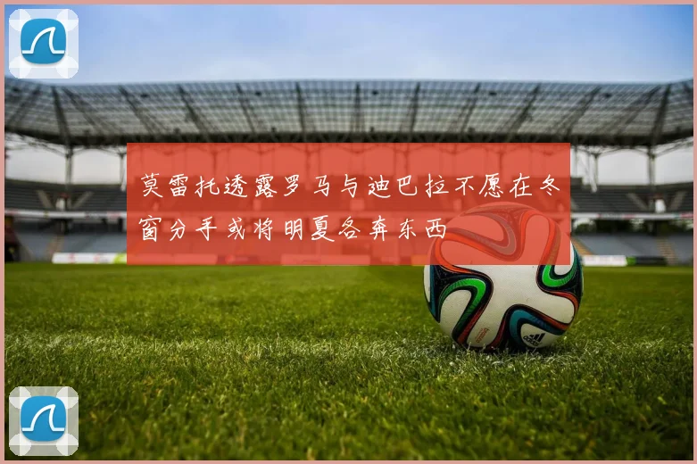 莫雷托透露罗马与迪巴拉不愿在冬窗分手或将明夏各奔东西