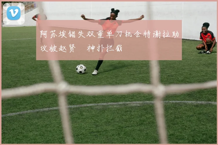 阿苏埃错失双重单刀机会特谢拉助攻被赵贤祐神扑拦截
