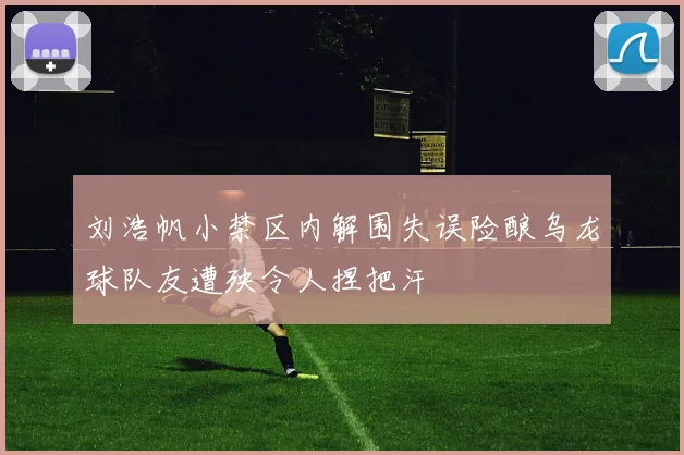 刘浩帆小禁区内解围失误险酿乌龙球队友遭殃令人捏把汗