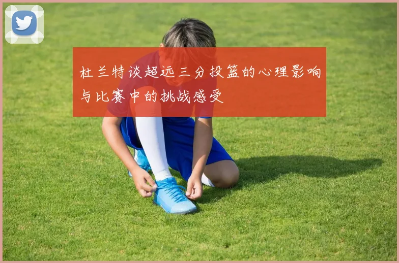 杜兰特谈超远三分投篮的心理影响与比赛中的挑战感受