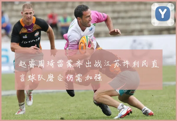 赵睿周琦雷蒙齐出战江苏许利民直言球队磨合仍需加强
