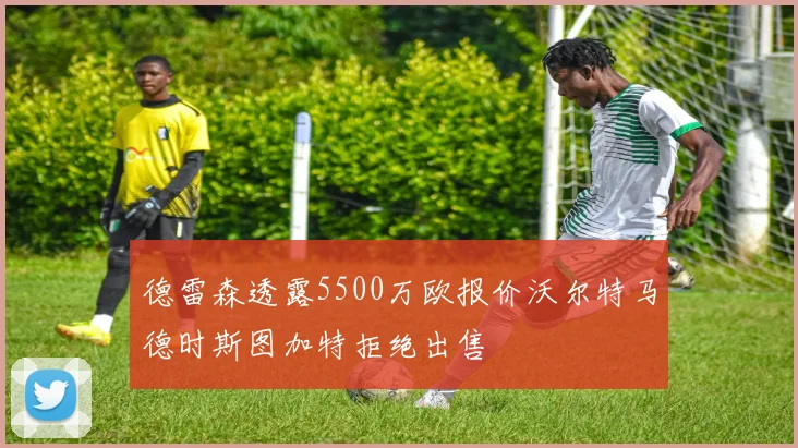德雷森透露5500万欧报价沃尔特马德时斯图加特拒绝出售