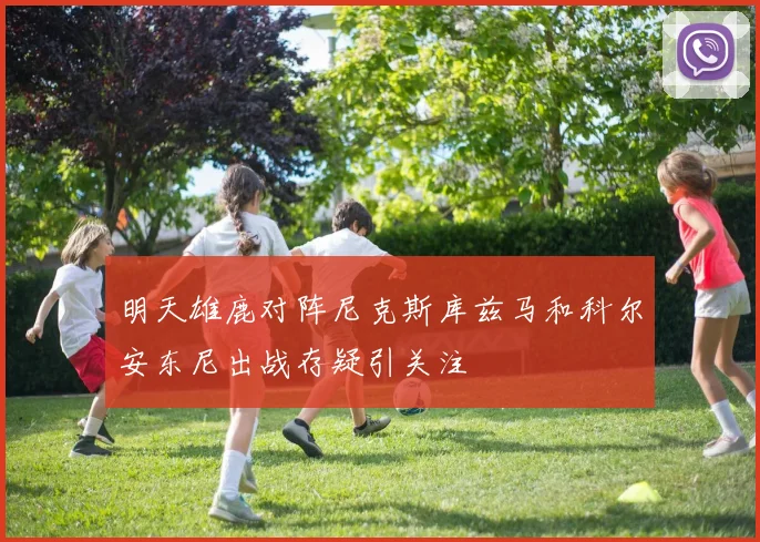明天雄鹿对阵尼克斯库兹马和科尔安东尼出战存疑引关注