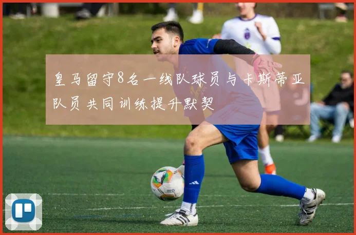 皇马留守8名一线队球员与卡斯蒂亚队员共同训练提升默契