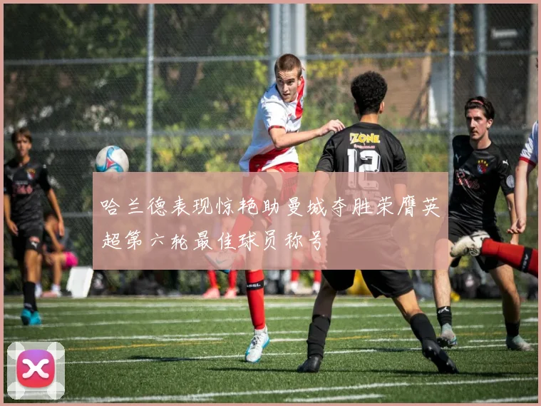 哈兰德表现惊艳助曼城夺胜荣膺英超第六轮最佳球员称号