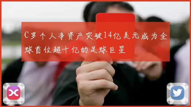 C罗个人净资产突破14亿美元成为全球首位超十亿的足球巨星