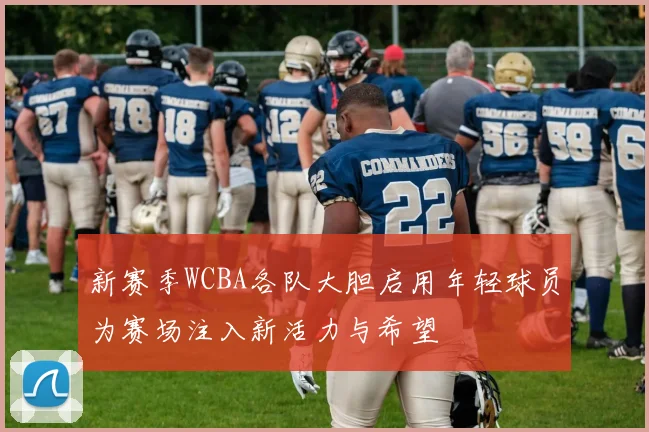 新赛季WCBA各队大胆启用年轻球员为赛场注入新活力与希望