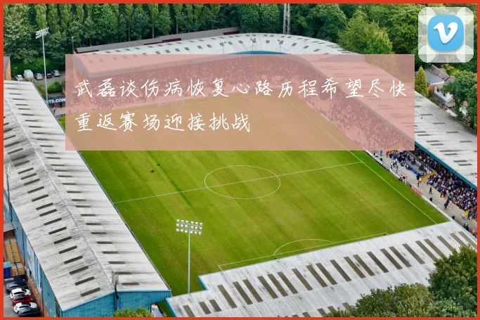 武磊谈伤病恢复心路历程希望尽快重返赛场迎接挑战