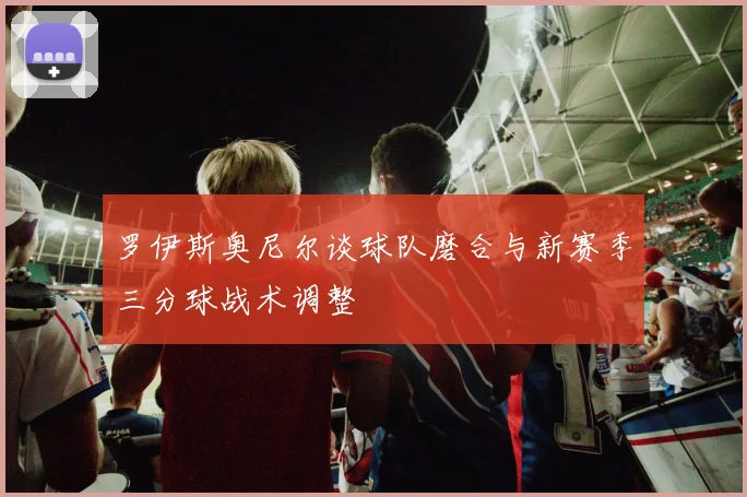 罗伊斯奥尼尔谈球队磨合与新赛季三分球战术调整
