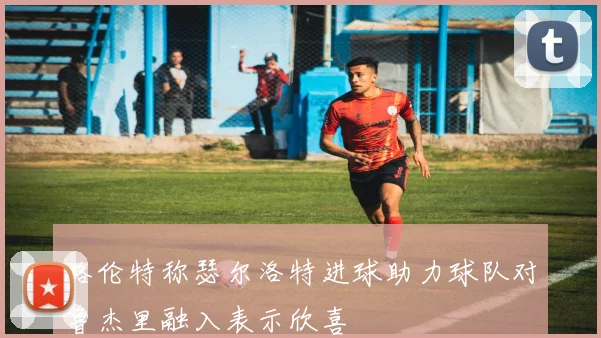 略伦特称瑟尔洛特进球助力球队对鲁杰里融入表示欣喜