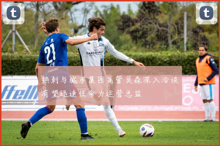 热刺与城市集团高管莫森深入洽谈有望迅速任命为运营总监