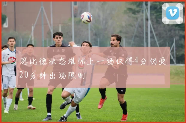 恩比德状态堪忧上一场仅得4分仍受20分钟出场限制