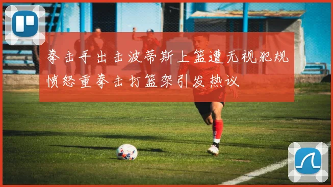 拳击手出击波蒂斯上篮遭无视犯规愤怒重拳击打篮架引发热议