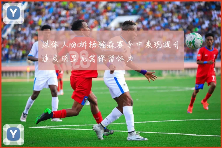 媒体人分析杨瀚森赛季中表现提升速度明显无需保留体力
