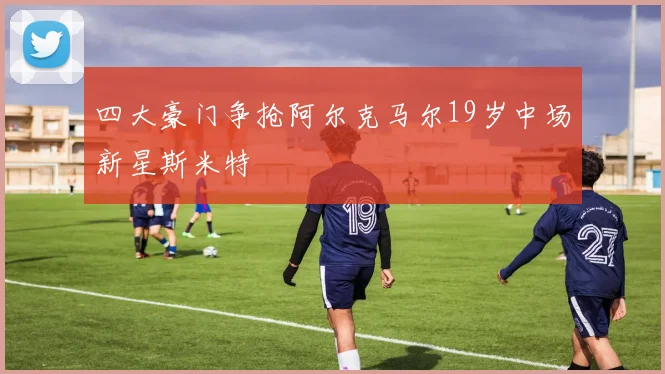 四大豪门争抢阿尔克马尔19岁中场新星斯米特