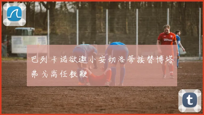 巴列卡诺欲邀小安切洛蒂接替博塔弗戈离任教鞭