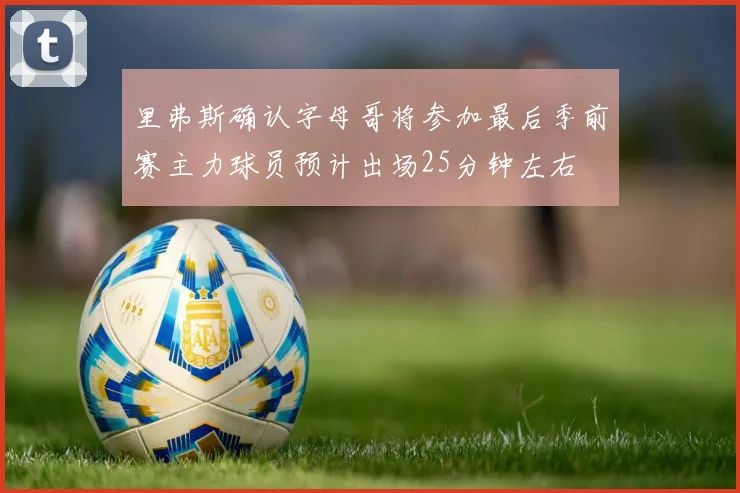 里弗斯确认字母哥将参加最后季前赛主力球员预计出场25分钟左右