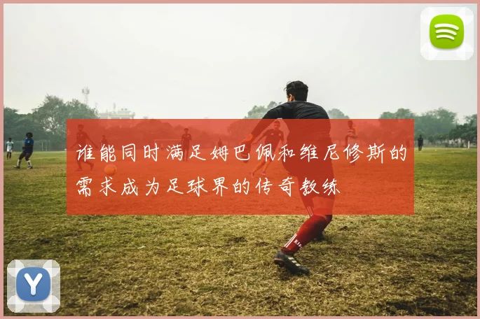 谁能同时满足姆巴佩和维尼修斯的需求成为足球界的传奇教练