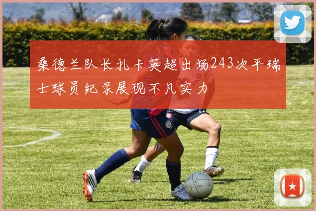 桑德兰队长扎卡英超出场243次平瑞士球员纪录展现不凡实力