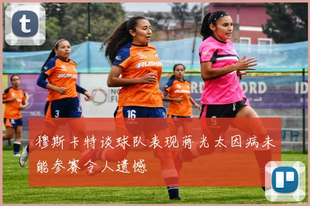 穆斯卡特谈球队表现蒋光太因病未能参赛令人遗憾