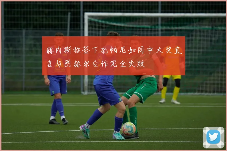 赫内斯称签下孔帕尼如同中大奖直言与图赫尔合作完全失败