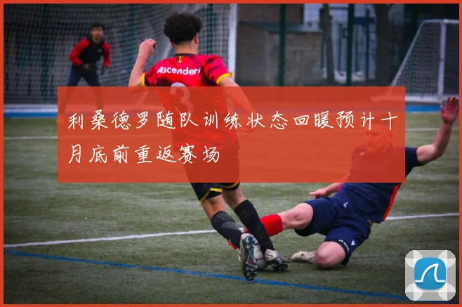 利桑德罗随队训练状态回暖预计十月底前重返赛场
