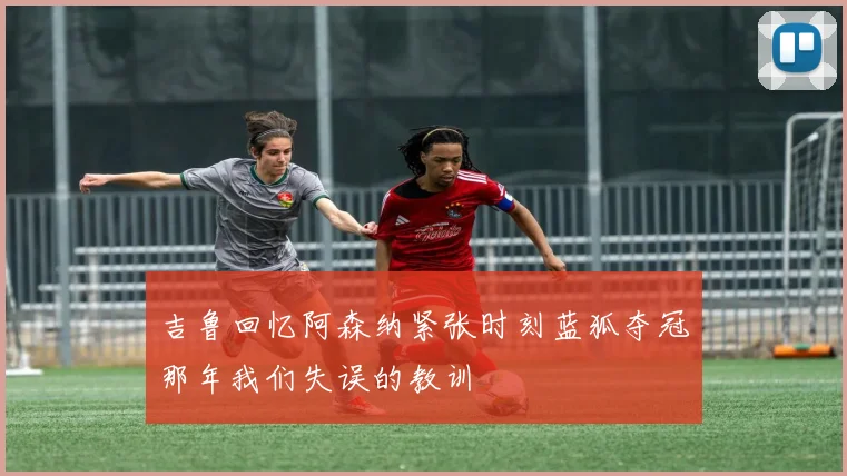 吉鲁回忆阿森纳紧张时刻蓝狐夺冠那年我们失误的教训