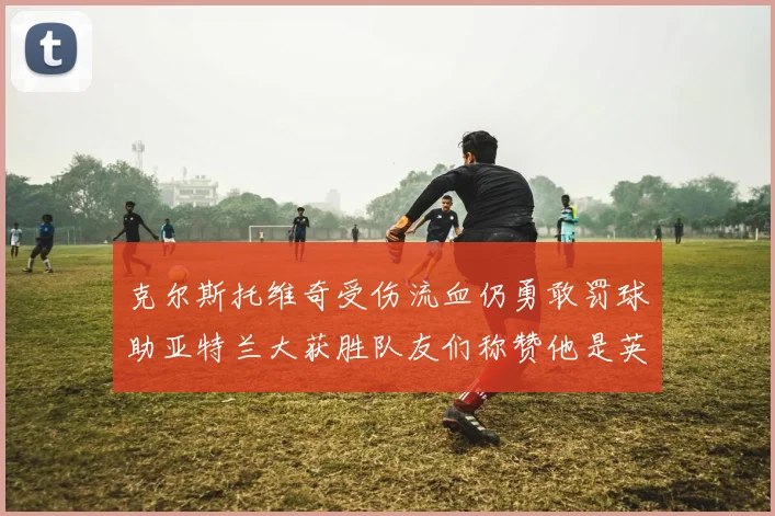 克尔斯托维奇受伤流血仍勇敢罚球助亚特兰大获胜队友们称赞他是英雄