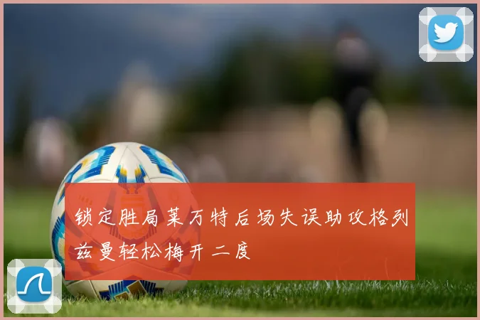 锁定胜局莱万特后场失误助攻格列兹曼轻松梅开二度