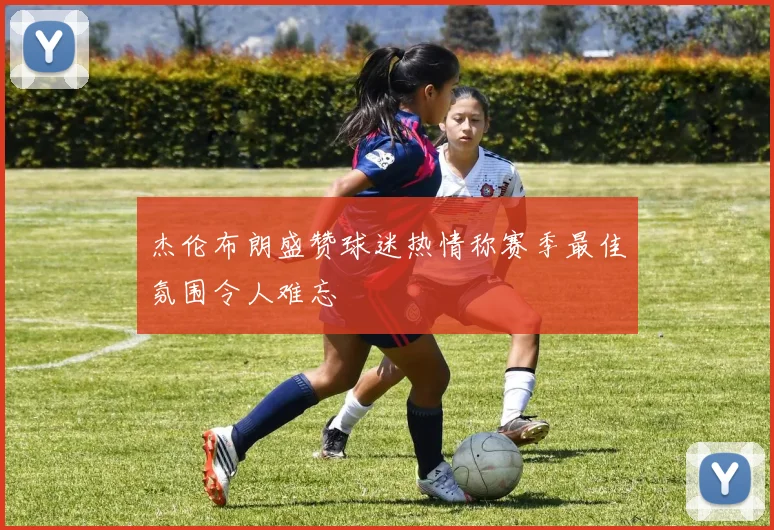 杰伦布朗盛赞球迷热情称赛季最佳氛围令人难忘