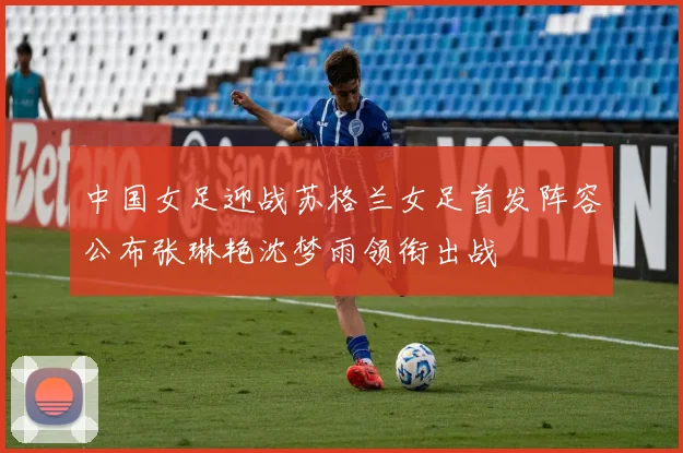 中国女足迎战苏格兰女足首发阵容公布张琳艳沈梦雨领衔出战